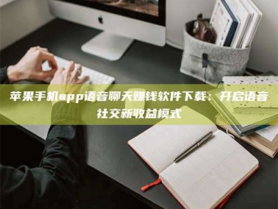 昆明苹果手机app语音聊天赚钱软件下载：开启语音社交新收益模式